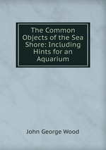 The Common Objects of the Sea Shore: Including Hints for an Aquarium