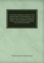The Military Religious Orders of the Middle Ages: The Hospitallers, the Templars, the Teutonic Knights, and Others. with an Appendix of Other Orders of Knighthood: Legendary, Honorary, and Modern