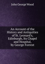 An Account of the History and Antiquities of St. Leonard`s, Edinburgh, Its Chapel and Hospital, by George Forrest