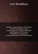 Memoir of Samuel Slater: The Father of American Manufactures : Connected with a History of the Rise and Progress of the Cotton Manufacture in England . of Manufactories in the United States