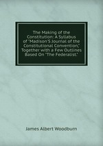 The Making of the Constitution: A Syllabus of "Madison`S Journal of the Constitutional Convention," Together with a Few Outlines Based On "The Federalist."