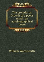 The prelude: or, Growth of a poet`s mind : an autobiographical poem