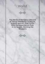 The World of Wonders: A Record of Things Wonderful in Nature, Science and Art. Publ. in Pts. With Correspondence Publ. in 11 Suppls. Wanting the Wrappers