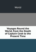 Voyages Round the World, from the Death of Captain Cook to the Present Time