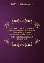 With Wordsworth in England: Being a Selection of the Poems and Letters of William Wordsworth Which Have to Do with English Scenery and English Life