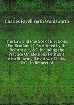 The Law and Practice of Elections, (For Scotland: ): As Altered by the Reform Act, &C. Including the Practice On Elections Petitions. Also Showing the . Town-Clerks, &C., in Respect of