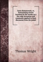 Gesta Romanorum, or, Entertaining stories invented by the monks as a fire-side recreation and commonly applied in their discourses from the pulpit