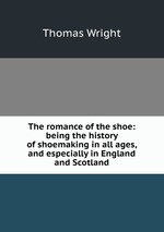 The romance of the shoe: being the history of shoemaking in all ages, and especially in England and Scotland