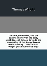 The Celt, the Roman, and the Saxon: a history of the early inhabitants of Britain, down to the conversion of the Anglo-Saxons to Christianity ; . / by Thomas Wright ; with numerous engr