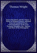 Queen Elizabeth and Her Times: A Series of Original Letters, Selected from the Inedited Private Correspondence of the Lord Treasurer Burghley, the . Hatton, and Most of the Distinguish