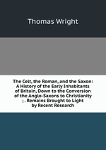 The Celt, the Roman, and the Saxon: A History of the Early Inhabitants of Britain, Down to the Conversion of the Anglo-Saxons to Christianity ; . Remains Brought to Light by Recent Research