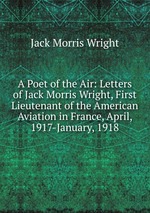 A Poet of the Air: Letters of Jack Morris Wright, First Lieutenant of the American Aviation in France, April, 1917-January, 1918
