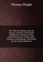The Celt, the Roman, and the Saxon: A History of the Early Inhabitants of Britain, Down to the Conversion of the Anglo-Saxons to Christianity, Illustrated by the Ancient Remains