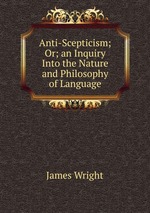 Anti-Scepticism; Or; an Inquiry Into the Nature and Philosophy of Language