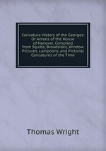 Caricature History of the Georges: Or Annals of the House of Hanover, Compiled from Squibs, Broadsides, Window Pictures, Lampoons, and Pictorial Caricatures of the Time