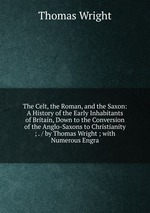 The Celt, the Roman, and the Saxon: A History of the Early Inhabitants of Britain, Down to the Conversion of the Anglo-Saxons to Christianity ; . / by Thomas Wright ; with Numerous Engra