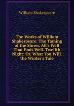 The Works of William Shakespeare: The Taming of the Shrew. All`s Well That Ends Well. Twelfth Night: Or, What You Will. the Winter`s Tale