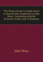 The Word of God, to Guide Israel to Eternal Life, Explained to John Wroe: Containing Articles of Israel`s Faith, and 12 Sermons