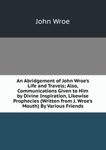 An Abridgement of John Wroe`s Life and Travels; Also, Communications Given to Him by Divine Inspiration, Likewise Prophecies (Written from J. Wroe`s Mouth) By Various Friends