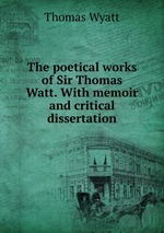 The poetical works of Sir Thomas Watt. With memoir and critical dissertation