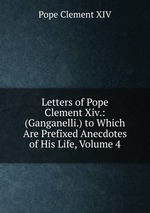 Letters of Pope Clement Xiv.: (Ganganelli.) to Which Are Prefixed Anecdotes of His Life, Volume 4