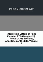 Interesting Letters of Pope Clement XIV (Ganganelli): To Which Are Prefixed, Anecdotes of His Life, Volume 1