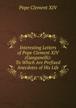 Interesting Letters of Pope Clement XIV (Ganganelli): To Which Are Prefixed Anecdotes of His Life