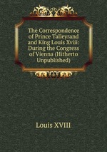The Correspondence of Prince Talleyrand and King Louis Xviii: During the Congress of Vienna (Hitherto Unpublished)
