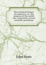 The technical history of commerce; or, The progress of the useful arts. Assisted by several scientific gentlemen