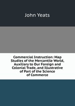 Commercial Instruction: Map Studies of the Mercantile World, Auxiliary to Our Foreign and Colonial Trade, and Illustrative of Part of the Science of Commerce