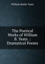 The Poetical Works of William B. Yeats .: Dramatical Poems