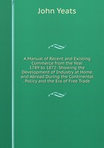 A Manual of Recent and Existing Commerce from the Year 1789 to 1872: Showing the Development of Industry at Home and Abroad During the Continental . Policy and the Era of Free Trade