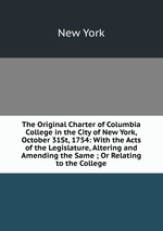 The Original Charter of Columbia College in the City of New York, October 31St, 1754: With the Acts of the Legislature, Altering and Amending the Same ; Or Relating to the College