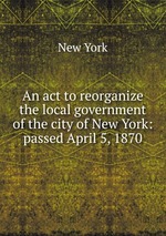 An act to reorganize the local government of the city of New York: passed April 5, 1870