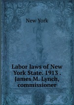 Labor laws of New York State. 1913 . James M. Lynch, commissioner