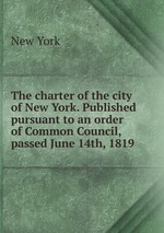 The charter of the city of New York. Published pursuant to an order of Common Council, passed June 14th, 1819