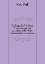 The Greater New York charter: submitted to the Legislature of the state of New York, on February 20, 1897, by the Commission appointed pursuant to chapter 488 of the laws of 1896