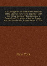 An Abridgment of the Revised Statutes of the State of New York: Together with the Other Statutory Provisions of a General and Permanent Nature, Except . and the Penal Code, Passed From. 1778 to