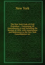 The New York Code of Civil Procedure .: Containing All Amendments to and Including the Session of 1894. with Annotations and References to the New York Consolidation Act