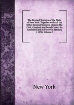 The Revised Statutes of the State of New York: Together with All the Other General Statutes, (Except the Civil, Criminal and Penal Codes) As Amended and in Force On January 1, 1896, Volume 5