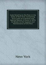 Code Relating to the Poor in the State of New York: Containing Such Laws of a General and Special Nature in Force in 1870, As Relate to the Support and Maintenance of the Poor