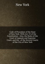 Code of Procedure of the State of New York: With Art. VI of the Constitution : Also, the Rules of the Court of Appeals and Supreme Court, and the . of the Several Courts of the City of New York