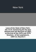 Laws of the State of New-York: Vol. Iii-Vi. Containing All the Acts Passed from the Revision of 1801, to the End of the 34Th and 35Th Sessions . of the Legislature, 1804-12, Volume 3
