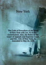 The Code of Procedure of the State of New York with Art. VI of the Constitution. Also, the Rules of the Court of Appeals and Supreme Court, and the . City of New York. As Amended to May 26, 1876