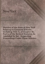 Statutes of the State of New York Relating to Common Schools: Including Title Ii, of Chapter Xv, Part I, of the Revised Statutes, As Amended by the . Respecting Proceedings Under Those Statutes