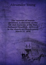 The varieties of human greatness. A discourse on the life and character of the Hon. Nathaniel Bowditch . delivered in the church on Church green, March 25, 1838