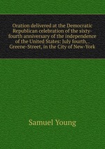 Oration delivered at the Democratic Republican celebration of the sixty-fourth anniversary of the independence of the United States: July fourth, . Greene-Street, in the City of New-York