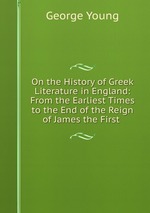 On the History of Greek Literature in England: From the Earliest Times to the End of the Reign of James the First