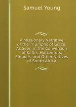 A Missionary Narrative of the Triumphs of Grace: As Seen in the Conversion of Kafirs, Hottentots, Fingoes, and Other Natives of South Africa