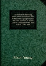The Relief of Mafeking, How It Was Accomplished by Mahon`s Flying Column: With an Account of Some Earlier Episodes in the Boer War of 1899-1900